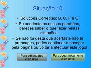Situação 10 Soluções Correctas: B, C, F e G Se acertaste os nossos parabéns, pareces saber o que fazer nestas situações. Se não foi desta que acertaste não te preocupes, podes continuar a navegar pela página ou voltar a efectuar este jogo! Para continuares clica aqui! Para Jogar novamente clica aqui! 