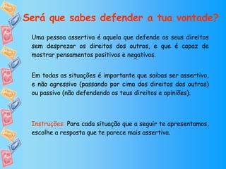 Uma pessoa assertiva é aquela que defende os seus direitos sem desprezar os direitos dos outros, e que é capaz de mostrar pensamentos positivos e negativos.  Em todas as situações é importante que saibas ser assertivo, e não agressivo (passando por cima dos direitos dos outros) ou passivo (não defendendo os teus direitos e opiniões). Instruções:  Para cada situação que a seguir te apresentamos, escolhe a resposta que te parece mais assertiva. Será que sabes defender a tua vontade? 