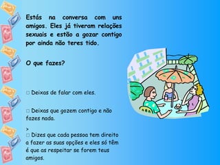 Estás na conversa com uns amigos. Eles já tiveram relações sexuais e estão a gozar contigo por ainda não teres tido. O que fazes?    Deixas de falar com eles.    Deixas que gozem contigo e não fazes nada .    Dizes que cada pessoa tem direito a fazer as suas opções e eles só têm é que as respeitar se forem teus amigos.  