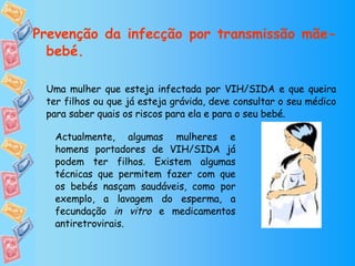 Prevenção da infecção por transmissão mãe-bebé. Uma mulher que esteja infectada por VIH/SIDA e que queira ter filhos ou que já esteja grávida, deve consultar o seu médico para saber quais os riscos para ela e para o seu bebé. Actualmente, algumas mulheres e homens portadores de VIH/SIDA já podem ter filhos. Existem algumas técnicas que permitem fazer com que os bebés nasçam saudáveis, como por exemplo, a lavagem do esperma, a fecundação  in vitro  e medicamentos antiretrovirais. 