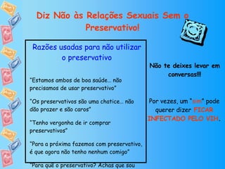 Diz Não às Relações Sexuais Sem o Preservativo! Razões usadas para não utilizar o preservativo “ Estamos ambos de boa saúde… não precisamos de usar preservativo” “ Os preservativos são uma chatice… não dão prazer e são caros” “ Tenho vergonha de ir comprar preservativos” “ Para a próxima fazemos com preservativo, é que agora não tenho nenhum comigo” “ Para quê o preservativo? Achas que sou infiel?” Não te deixes levar em conversas!!! Por vezes, um “ sim ” pode querer dizer   FICAR INFECTADO PELO VIH . 