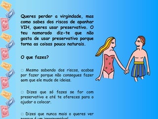 Queres perder a virgindade, mas como sabes dos riscos de apanhar VIH, queres usar preservativo. O teu namorado diz-te que não gosta de usar preservativo porque torna as coisas pouco naturais. O que fazes?    Mesmo sabendo dos riscos, acabas por fazer porque não consegues fazer com que ele mude de ideias.    Dizes que só fazes se for com preservativo e até te ofereces para o ajudar a colocar.    Dizes que nunca mais o queres ver porque é um irresponsável.  