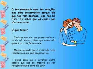 O teu namorado quer ter relações mas sem preservativo porque diz que não tem doenças, logo não há risco. Tu sabes que as coisas não são bem assim… O que fazes?    Insistes que ele use preservativo e, se ele não quiser, dizes que assim não queres ter relações com ele.    Mesmo sabendo que é arriscado, tens relações com ele sem preservativo.    Dizes para ele ir arranjar outra pessoa que não se importe de ter relações sexuais como ele quer.  