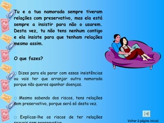 Tu e a tua namorada sempre tiveram relações com preservativo, mas ela está sempre a insistir para não o usarem. Desta vez, tu não tens nenhum contigo e ela insiste para que tenham relações mesmo assim. O que fazes?    Dizes para ela parar com essas insistências ou vais ter que arranjar outra namorada porque não queres apanhar doenças.    Mesmo sabendo dos riscos, tens relações sem preservativo, porque será só desta vez.    Explicas-lhe os riscos de ter relações sexuais sem preservativo.  Voltar à página inicial 