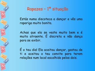 Rapazes – 1ª situação Estás numa discoteca a dançar e vês uma rapariga muito bonita. Achas que ela se veste muito bem e é muito atraente. É discreta e não dança para se exibir. É o teu dia! Ela aceitou dançar, gostou de ti e aceitou o teu convite para terem relações num local escolhido pelos dois. 