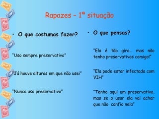Rapazes – 1ª situação O que pensas? “ Ela é tão gira… mas não tenho preservativos comigo!” “ Ela pode estar infectada com VIH” “ Tenho aqui um preservativo, mas se o usar ela vai achar que não  confio nela” O que costumas fazer? “ Uso sempre preservativo” “ Já houve alturas em que não usei” “ Nunca uso preservativo” 