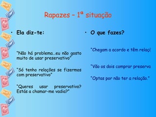 Rapazes – 1ª situação O que fazes? “Chegam a acordo e têm relação sem preservativo” “Vão os dois comprar preservativos a uma farmácia de serviço ou loja de conveniência ou pedem a um amigo que lhes empreste. De seguida têm a relação com protecção” “Optas por não ter a relação.” Ela diz-te: “ Não há problema…eu não gosto muito de usar preservativo” “ Só tenho relações se fizermos com preservativo” “ Queres usar preservativo? Estás a chamar-me vadia?” 