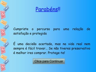 Parabéns !! Cumpriste o percurso para uma relação de satisfação e protegida É uma decisão acertada, mas na vida real nem sempre é fácil travar… Se não tiveres preservativo é melhor ires comprar. Protege-te! Clica para Continuar 