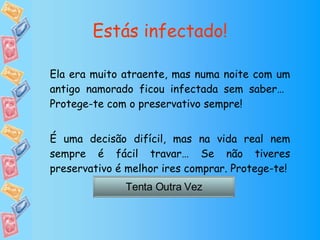 Estás infectado! Ela era muito atraente, mas numa noite com um antigo namorado ficou infectada sem saber…  Protege-te com o preservativo sempre! É uma decisão difícil, mas na vida real nem sempre é fácil travar… Se não tiveres preservativo é melhor ires comprar. Protege-te! Tenta Outra Vez 