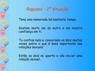 Rapazes – 2ª situação Tens uma namorada há bastante tempo. Gostam muito um do outro e ela mostra confiança em ti. Tu confias nela e conversam os dois muitas vezes sobre o que é mais importante nas relações sexuais. Estão os dois no quarto e vão iniciar uma relação sexual… 