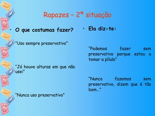 Rapazes – 2ª situação Ela diz-te: “ Podemos fazer sem preservativo porque estou a tomar a pílula” “ Nunca fazemos sem preservativo, dizem que é tão bom…” O que costumas fazer? “ Uso sempre preservativo” “ Já houve alturas em que não usei” “ Nunca uso preservativo” 