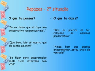 Rapazes – 2ª situação O que tu dizes? “ Mas eu prefiro só ter relações se usarmos preservativo” “ Ainda bem que queres experimentar…estou cheio de vontade!” O que tu pensas? “ Se eu disser que só faço com preservativo vou parecer mal…” “ Que bom, isto só mostra que ela confia em mim!” “ Se fizer sexo desprotegido posso ficar infectado com VIH” 
