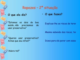 Rapazes – 2ª situação O que fazes? Explicas-lhe os riscos de terem relações sexuais sem preservativo.  Mesmo sabendo dos riscos, tens relações sem preservativo mas só desta vez. Dizes para ela parar com essas insistências ou vais ter que arranjar outra namorada porque não queres apanhar doenças. O que ela diz? “ Estamos os dois de boa saúde…não precisamos de usar preservativo” “ Queres usar preservativo? Achas que sou infiel?” “ Adoro-te!!” 