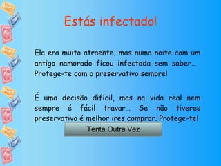 Estás infectado! Ela era muito atraente, mas numa noite com um antigo namorado ficou infectada sem saber…  Protege-te com o preservativo sempre! É uma decisão difícil, mas na vida real nem sempre é fácil travar… Se não tiveres preservativo é melhor ires comprar. Protege-te! Tenta Outra Vez 