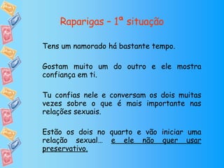 Raparigas – 1ª situação Tens um namorado há bastante tempo. Gostam muito um do outro e ele mostra confiança em ti. Tu confias nele e conversam os dois muitas vezes sobre o que é mais importante nas relações sexuais. Estão os dois no quarto e vão iniciar uma relação sexual…  e ele não quer usar preservativo. 