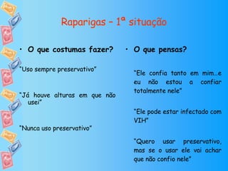Raparigas – 1ª situação O que pensas? “ Ele confia tanto em mim…e eu não estou a confiar totalmente nele” “ Ele pode estar infectado com VIH” “ Quero usar preservativo, mas se o usar ele vai achar que não confio nele” O que costumas fazer? “ Uso sempre preservativo” “ Já houve alturas em que não usei” “ Nunca uso preservativo” 