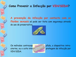 Como Prevenir a Infecção por  VIH/SIDA ? A prevenção da infecção por contacto com os fluidos sexuais   só pode ser feita com segurança através do uso de preservativo. Os métodos contraceptivos como a pílula, o dispositivo intra-uterino, ou o coito interrompido não protegem da infecção por VIH/SIDA. 