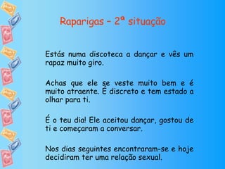 Raparigas – 2ª situação Estás numa discoteca a dançar e vês um rapaz muito giro. Achas que ele se veste muito bem e é muito atraente. É discreto e tem estado a olhar para ti. É o teu dia! Ele aceitou dançar, gostou de ti e começaram a conversar. Nos dias seguintes encontraram-se e hoje decidiram ter uma relação sexual. 