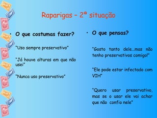 Raparigas – 2ª situação O que pensas? “ Gosto tanto dele…mas não tenho preservativos comigo!” “ Ele pode estar infectado com VIH” “ Quero usar preservativo, mas se o usar ele vai achar que não  confio nele” O que costumas fazer? “ Uso sempre preservativo” “ Já houve alturas em que não usei” “ Nunca uso preservativo” 