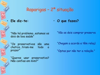 Raparigas – 2ª situação O que fazes? “Vão os dois comprar preservativos a uma farmácia de serviço ou loja de conveniência ou pedem emprestado a um amigo. De seguida têm a relação com protecção” “Chegam a acordo e têm relação sem preservativo” “Optas por não ter a relação.” Ele diz-te: “ Não há problema…estamos os dois de boa saúde” “ Os preservativos são uma chatice…tiram-me todo o prazer” “ Queres usar preservativo? Não confias em mim?” 
