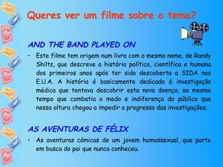 Queres ver um filme sobre o tema? AND THE BAND PLAYED ON Este filme tem origem num livro com o mesmo nome, de Randy Shilts, que descreve a história política, científica e humana dos primeiros anos após ter sido descoberta a SIDA nos E.U.A. A história é basicamente dedicada à investigação médica que tentava descobrir esta nova doença, ao mesmo tempo que combatia o medo e indiferença do público que nessa altura chegou a impedir o progresso das investigações.  AS AVENTURAS DE FÉLIX As aventuras cómicas de um jovem homossexual, que parte em busca do pai que nunca conheceu. 