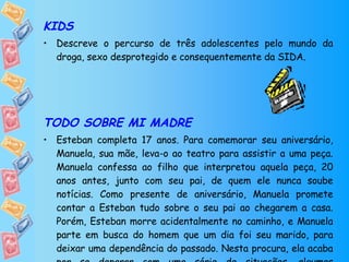 KIDS Descreve o percurso de três adolescentes pelo mundo da droga, sexo desprotegido e consequentemente da SIDA. TODO SOBRE MI MADRE Esteban completa 17 anos. Para comemorar seu aniversário, Manuela, sua mãe, leva-o ao teatro para assistir a uma peça. Manuela confessa ao filho que interpretou aquela peça, 20 anos antes, junto com seu pai, de quem ele nunca soube notícias. Como presente de aniversário, Manuela promete contar a Esteban tudo sobre o seu pai ao chegarem a casa. Porém, Esteban morre acidentalmente no caminho, e Manuela parte em busca do homem que um dia foi seu marido, para deixar uma dependência do passado. Nesta procura, ela acaba por se deparar com uma série de situações, algumas envolvendo o VIH/SIDA. 