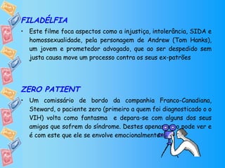 FILADÉLFIA Este filme foca aspectos como a injustiça, intolerância, SIDA e homossexualidade, pela personagem de Andrew (Tom Hanks), um jovem e prometedor advogado, que ao ser despedido sem justa causa move um processo contra os seus ex-patrões ZERO PATIENT Um comissário de bordo da companhia Franco-Canadiana, Steward, o paciente zero (primeiro a quem foi diagnosticado o o VIH) volta como fantasma  e depara-se com alguns dos seus amigos que sofrem do síndrome. Destes apenas um o pode ver e é com este que ele se envolve emocionalmente… 