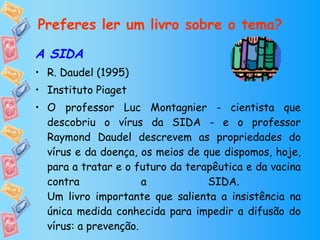 Preferes ler um livro sobre o tema? A SIDA R. Daudel (1995) Instituto Piaget O professor Luc Montagnier - cientista que descobriu o vírus da SIDA - e o professor Raymond Daudel descrevem as propriedades do vírus e da doença, os meios de que dispomos, hoje, para a tratar e o futuro da terapêutica e da vacina contra a SIDA.  Um livro importante que salienta a insistência na única medida conhecida para impedir a difusão do vírus: a prevenção.   