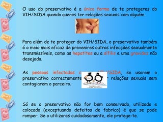 O uso do preservativo é a  única forma  de te protegeres do VIH/SIDA quando queres ter relações sexuais com alguém.  Para além de te proteger do VIH/SIDA, o preservativo também é o meio mais eficaz de prevenires outras infecções sexualmente transmissíveis, como as  hepatites  ou a  sífilis  e uma  gravidez  não desejada. As  pessoas infectadas com o VIH/SIDA , se usarem o preservativo correctamente, podem ter relações sexuais sem contagiarem o parceiro. Só se o preservativo não for bem conservado, utilizado e colocado (exceptuando defeitos de fabrico) é que se pode romper. Se o utilizares cuidadosamente, ele protege-te. 
