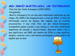 MEU IRMÃO MARTIN:SIDA, UM TESTEMUNHO Pola Van Der Donk-Scheepers (1991/2002) Pergaminho Martin Scheepers foi um dos mais talentosos bailarinos do seu tempo. Em 1985 é-lhe diagnosticado o vírus da SIDA. A falta de informação acerca da doença não impede que já existam preconceitos. A sua irmã, Pola van der Donck-Scheepers, acompanhou passo a passo a sua doença e, com uma combinação espantosa de emoção e objectividade, descreve neste livro o que significava, em 1985, ser doente de SIDA e o que significa, sempre, conviver com o sofrimento prolongado e com a morte de alguém que se ama. 