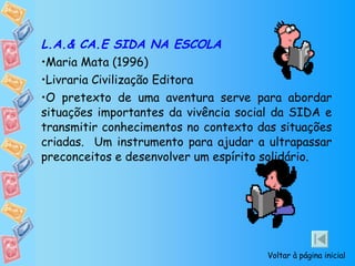 L.A.& CA.E SIDA NA ESCOLA Maria Mata (1996) Livraria Civilização Editora O pretexto de uma aventura serve para abordar situações importantes da vivência social da SIDA e transmitir conhecimentos no contexto das situações criadas.  Um instrumento para ajudar a ultrapassar preconceitos e desenvolver um espírito solidário. Voltar à página inicial 