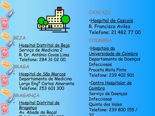 BEJA Hospital Distrital de Beja Serviço de Medicina 2 R. Dr. António Covas Lima Telefone: 284 31 02 00. BRAGA Hospital de São Marcos Departamento de Medicina Largo Engº Carlos Amarante Telefone: 253 601 300 BRAGANÇA Hospital Distrital de Bragança Av. Abade de Baçal Telefone: 273 331 233 CASCAIS Hospital de Cascais R. Francisco Avilez Telefone: 21 482 77 00 COIMBRA Hospitais da Universidade de Coimbra Departamento de Doenças Infecciosas Praceta Mota Pinto Telefone: 239 402 901 Centro Hospitalar de Coimbra Serviço de Doenças Infecciosas Quinta dos Vales Telefone: 239 800 155 / 32 