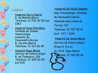 LISBOA Hospital Curry Cabral R. da Beneficiência Telefone: 21 792 42 00 ext. 1363 Hospital Dona Estefânia Unidade de Imuno-Hematologia Consulta de Imunodeficiências R. Jacinta Marto Telefone: 21 312 66 00  Hospital Egas Moniz Serviço de Infecciologia R. da Junqueira, 126 Telefone: 21 365 00 00 - ext.530 Hospital de Pulido Valente Dep. Pneumologia, Unidade de Imunodeficiência Alameda das Linhas de Torres, 117 Telefone: 21 757 05 41 (ext. 327 / 334) Hospital de Santa Maria Serviço de Infecciologia (Pisos 4, 5 e 6) Av. Prof. Egas Moniz Telefone: 21 780 50 00 