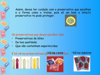 Assim, deves ter cuidado com o preservativo que escolhes e a forma como o tratas, pois só um bom e intacto preservativo te pode proteger.  Os preservativos que deves escolher são : Preservativos de látex De boa qualidade Que não contenham espermicidas E há vários preservativos que podes escolher… Vários tamanhos Várias formas  Várias cores Vários sabores 