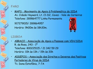 FARO MAPS - Movimento de Apoio à Problemática da SIDA Av. Cidade Hayward, Lt. C1-D2, Caves - Vale de Carneiros Telefone: 289864777 Linha Permanente 917279015/ 289864957  Horário: 9h00m às 18h30m. LISBOA ABRAÇO - Associação de Apoio a Pessoas com VIH/SIDA R. da Rosa, 243 - 1º Telefone: 800225115 / 21 342 59 29 Horário: 10h às 13h / 15h às 20h ADDEPOS – Associação dos Direitos e Deveres dos Positivos Portadores do Vírus da SIDA Tv. Dona Estefânia, 7-7A 