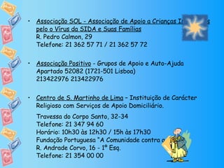 Associação SOL - Associação de Apoio a Crianças Infectadas pelo o Vírus da SIDA e Suas Famílias R. Pedro Calmon, 29 Telefone: 21 362 57 71 / 21 362 57 72 Associação Positivo  - Grupos de Apoio e Auto-Ajuda  Apartado 52082 (1721-501 Lisboa) 213422976 213422976 Centro de S. Martinho de Lima  – Instituição de Carácter Religioso com Serviços de Apoio Domiciliário. Travessa do Corpo Santo, 32-34 Telefone: 21 347 94 60 Horário: 10h30 às 12h30 / 15h às 17h30 Fundação Portuguesa “A Comunidade contra a SIDA” R. Andrade Corvo, 16 - 1º Esq. Telefone: 21 354 00 00 