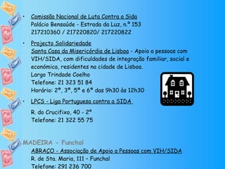 Comissão Nacional de Luta Contra a Sida Palácio Bensaúde - Estrada da Luz, n.º 153 217210360 / 217220820/ 217220822 Projecto Solidariedade Santa Casa da Misericórdia de Lisboa  - Apoio a pessoas com VIH/SIDA, com dificuldades de integração familiar, social e económica, residentes na cidade de Lisboa. Largo Trindade Coelho Telefone: 21 323 51 84 Horário: 2ª, 3ª, 5ª e 6ª das 9h30 às 12h30 LPCS - Liga Portuguesa contra a SIDA  R. do Crucifixo, 40 - 2º Telefone: 21 322 55 75 MADEIRA - Funchal ABRAÇO - Associação de Apoio a Pessoas com VIH/SIDA R. de Sta. Maria, 111 – Funchal Telefone: 291 236 700 Horário: 10h às 13h / 15h às 20h 