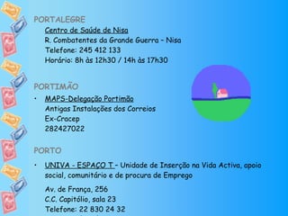 PORTALEGRE Centro de Saúde de Nisa R. Combatentes da Grande Guerra – Nisa Telefone: 245 412 133 Horário: 8h às 12h30 / 14h às 17h30 PORTIMÃO   MAPS-Delegação Portimão Antigas Instalações dos Correios Ex-Cracep 282427022   PORTO UNIVA - ESPAÇO T  – Unidade de Inserção na Vida Activa, apoio social, comunitário e de procura de Emprego Av. de França, 256 C.C. Capitólio, sala 23 Telefone: 22 830 24 32 Horário: 2ª a 6ª das 10h às 13h / 14h às 18h 