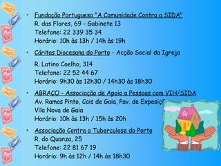 Fundação Portuguesa "A Comunidade Contra a SIDA" R. das Flores, 69 - Gabinete 13 Telefone: 22 339 35 34 Horário: 10h às 13h / 14h às 19h Cáritas Diocesana do Porto  - Acção Social da Igreja  R. Latino Coelho, 314 Telefone: 22 52 44 67  Horário: 9h30 às 12h30 / 14h30 às 18h30 ABRAÇO - Associação de Apoio a Pessoas com VIH/SIDA Av. Ramos Pinto, Cais de Gaia, Pav. de Exposições Vila Nova de Gaia Horário: 10h às 13h / 15h às 20h Associação Contra a Tuberculose do Porto R. do Quanza, 25 Telefone: 22 81 67 19  Horário: 9h às 12h / 14h às 18h30 
