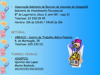 Associação Gabinete de Recreio de Azevedo de Campanhã Gabinete de Atendimento Psicossocial Bº do Lagarteiro, bloco 3, entr.89 - casa 21 Telefone: 22 530 09 45 Horário: 10h às 12h30 / 14h30 às 18h SETÚBAL ABRAÇO - Centro de Trabalho Mário Pimenta R. do Mormugão, 35 Telefone: 265 230 111 TORRES VEDRAS   ADDEPOS  Quintas das Lapas  Monte Redondo 261312331/261312331 