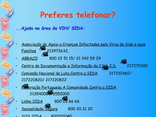 Preferes telefonar? ...Ajuda na área do VIH/ SIDA: Associação de Apoio a Crianças Infectadas pelo Vírus da Sida e suas Famílias   213972632   ABRAÇO   800 22 51 15/ 21 342 59 29 Centro de Documentação e Informação da C.N.L.C.S.   217270300 Comissão Nacional de Luta Contra a SIDA   217210360/ 217220820/ 217220822 Federação Portuguesa A Comunidade Contra a SIDA   213540000/3550000 Linha SIDA   800 26 66 66 Sexualidade Segura   800 20 21 20  SOS SIDA   800201040 
