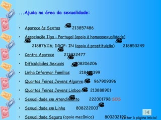 ...Ajuda na área da sexualidade: Aparece às Sextas   213857486  Associação Ilga - Portugal (apoio à homossexualidade)   218876116; DROP- IN ( apoio à prostituição )  218853249  Centro Aparece   213932477  Dificuldades Sexuais   808206206 Linha Informar Famílias   218441399 Quartas Feiras Jovens Algarve   967909396  Quartas Feiras Jovens Lisboa   213888901 Sexualidade em Atendimento   222001798  SOS  Sexualidade em Linha   808222003 Sexualidade Segura  (apoio mecânico)  800202120  Voltar à página inicial 