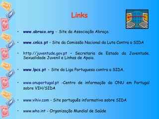 Links www.abraco.org   -   Site da Associação Abraço. www.cnlcs.pt  - Site da Comissão Nacional da Luta Contra a SIDA http://juventude.gov.pt  – Secretaria de Estado da Juventude. Sexualidade Juvenil e Linhas de Apoio. www.lpcs.pt   -   Site da Liga Portuguesa contra a SIDA. www.onuportugal.pt  -Centro de informação da ONU em Portugal sobre VIH/SIDA www.vihiv.com  - Site português informativo sobre SIDA www.who.int  - Organização Mundial de Saúde www.unaids.org  - Organização das Nações Unidas SIDA 