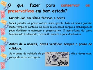 O que fazer para  conservar os preservativos  em bom estado? Guardá-los em sítios frescos e secos. Podes guardar os preservativos numa gaveta. Não os deves guardar muito tempo na carteira, no bolso ou em sacos porque a embalagem se pode danificar e estragar o preservativo. O porta-luvas do carro também não é adequado, fica muito quente e pode danificá-lo. Antes de o usares, deves verificar sempre o prazo de validade. Se o prazo de validade do preservativo já passou, não o deves usar, pois pode estar estragado. 