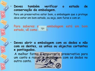 Deves também verificar o estado de conservação da embalagem. Para um preservativo estar bom, a embalagem que o protege deve estar em bom estado, ou seja, sem furos e com ar.   Para saberes se a embalagem está em bom estado, vê como se faz: Deves abrir a embalagem com os dedos e não com os dentes, as unhas ou objectos cortantes e pontiagudos. A melhor forma é empurrar o preservativo para um canto e rasgar a embalagem com os dedos no outro canto.  . 