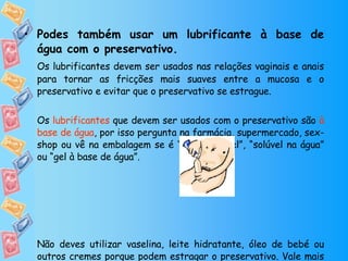 Podes também usar um lubrificante à base de água com o preservativo. Os lubrificantes devem ser usados nas relações vaginais e anais para tornar as fricções mais suaves entre a mucosa e o preservativo e evitar que o preservativo se estrague.  Os  lubrificantes  que devem ser usados com o preservativo são  à base de água , por isso pergunta na farmácia, supermercado, sex-shop ou vê na embalagem se é “hidrossolúvel”, “solúvel na água” ou “gel à base de água”. Não deves utilizar vaselina, leite hidratante, óleo de bebé ou outros cremes porque podem estragar o preservativo. Vale mais não usar lubrificante ou usar saliva do que estes produtos. 