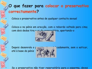 O que fazer para  colocar o preservativo correctamente ? Coloca o preservativo antes de qualquer contacto sexual Coloca-o no pénis em erecção, com o rebordo voltado para cima; com dois dedos tira a ar do reservatório, apertando-o  Depois desenrola o preservativo  delicadamente, sem o esticar, até à base do pénis Se o preservativo não tiver reservatório para o esperma, deves deixar um pequeno espaço vazio na extremidade. 