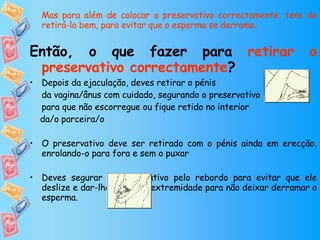 Mas para além de colocar o preservativo correctamente, tens de retirá-lo bem, para evitar que o esperma se derrame.   Então, o que fazer para  retirar o preservativo correctamente ? Depois da ejaculação, deves retirar o pénis  da vagina/ânus com cuidado, segurando o preservativo para que não escorregue ou fique retido no interior  da/o parceira/o O preservativo deve ser retirado com o pénis ainda em erecção, enrolando-o para fora e sem o puxar Deves segurar o preservativo pelo rebordo para evitar que ele deslize e dar-lhe um nó na extremidade para não deixar derramar o esperma.  Quando deitares o preservativo no lixo, embrulha-o num papel ou noutro material resistente.  