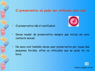 O preservativo só pode ser utilizado uma vez! O preservativo não é reutilizável. Deves mudar de preservativo sempre que inicias um novo contacto sexual.  No sexo oral também deves usar preservativo por causa das   pequenas feridas, aftas ou infecções que se pode ter na boca.  Voltar à página inicial 