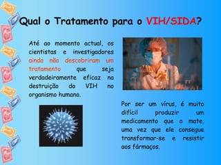 Qual o Tratamento para o  VIH/SIDA ? Até ao momento actual, os cientistas e investigadores   ainda não descobriram um tratamento   que seja verdadeiramente eficaz na destruição do VIH no organismo humano.  Por ser um vírus, é muito difícil produzir um medicamento que o mate, uma vez que ele consegue transformar-se e resistir aos fármaços.   